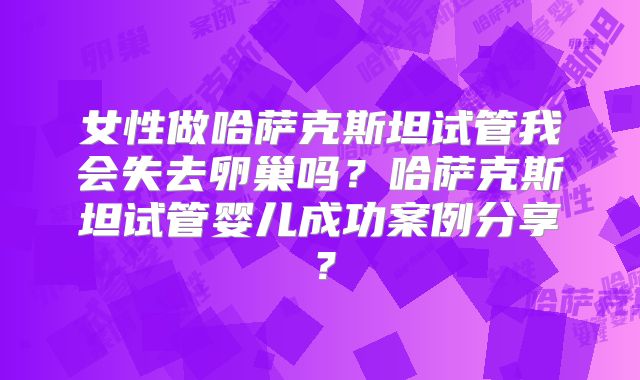 女性做哈萨克斯坦试管我会失去卵巢吗？哈萨克斯坦试管婴儿成功案例分享？