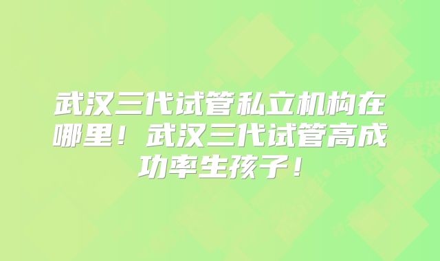 武汉三代试管私立机构在哪里！武汉三代试管高成功率生孩子！