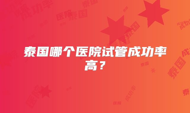 泰国哪个医院试管成功率高?