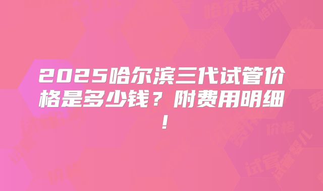 2025哈尔滨三代试管价格是多少钱?附费用明细!