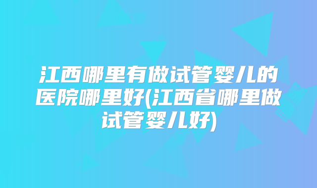 江西哪里有做试管婴儿的医院哪里好(江西省哪里做试管婴儿好)