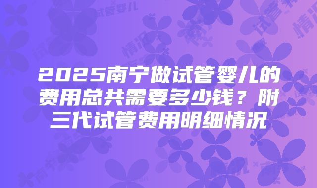 2025南宁做试管婴儿的费用总共需要多少钱？附三代试管费用明细情况
