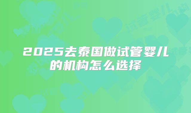 2025去泰国做试管婴儿的机构怎么选择