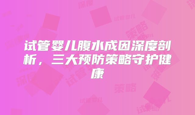试管婴儿腹水成因深度剖析,三大预防策略守护健康