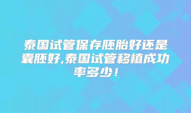 泰国试管保存胚胎好还是囊胚好,泰国试管移植成功率多少!