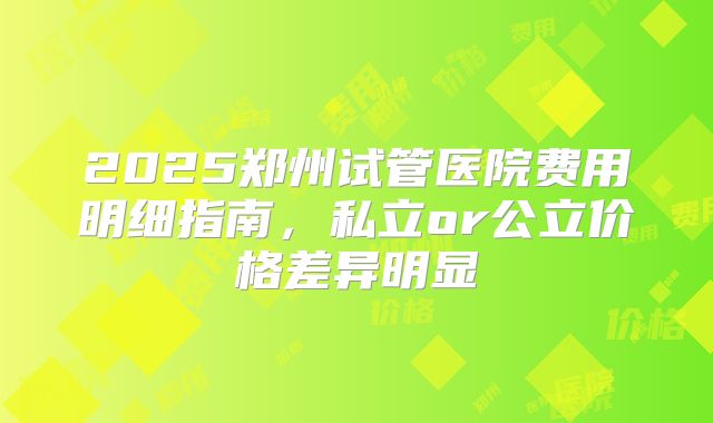 2025郑州试管医院费用明细指南，私立or公立价格差异明显