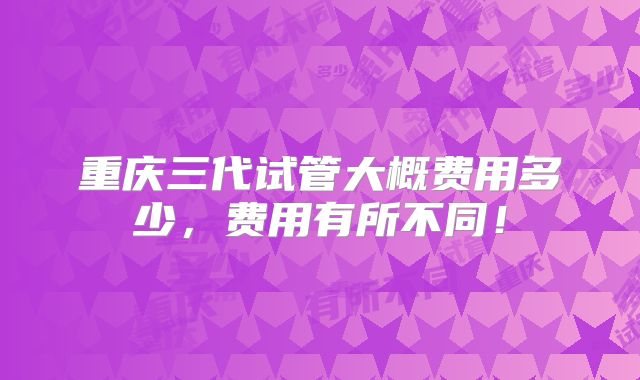 重庆三代试管大概费用多少,费用有所不同!