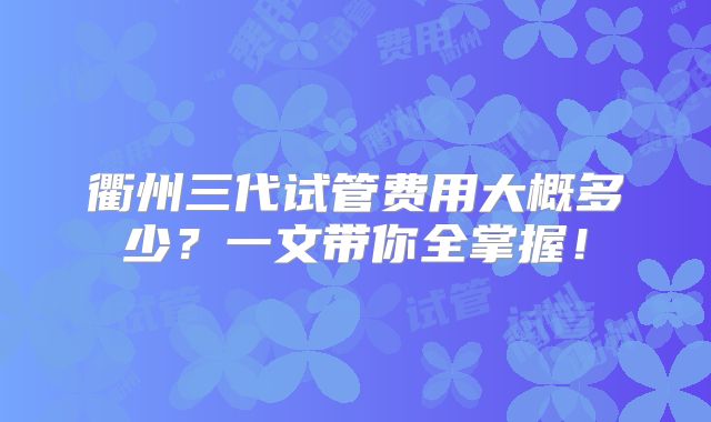 衢州三代试管费用大概多少？一文带你全掌握！