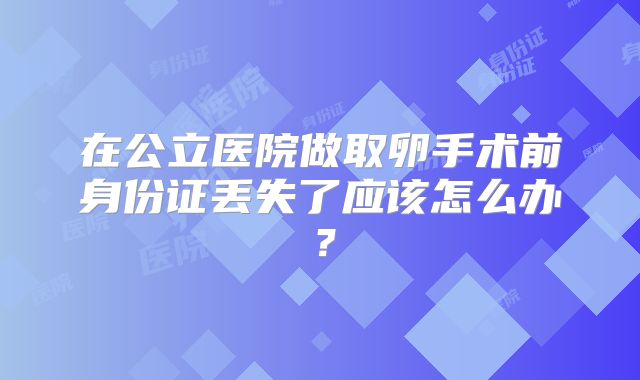 在公立医院做取卵手术前身份证丢失了应该怎么办?
