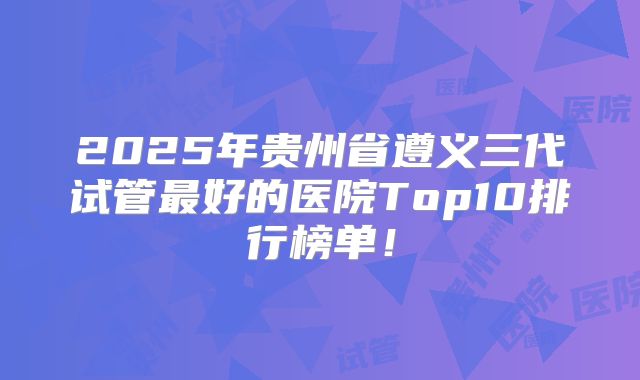 2025年贵州省遵义三代试管最好的医院Top10排行榜单!