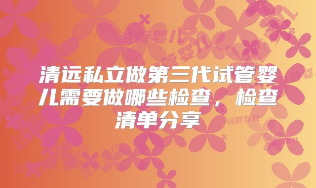 清远私立做第三代试管婴儿需要做哪些检查,检查清单分享