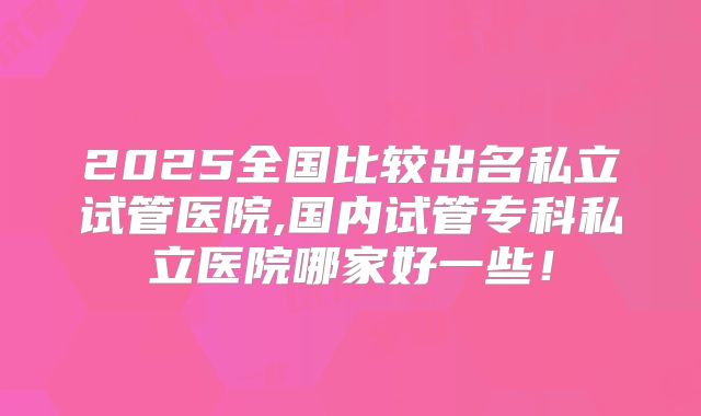 2025全国比较出名私立试管医院,国内试管专科私立医院哪家好一些！