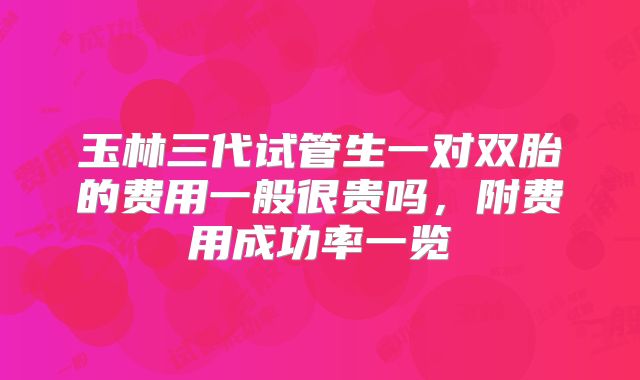 玉林三代试管生一对双胎的费用一般很贵吗,附费用成功率一览