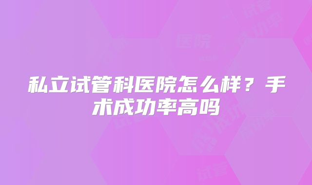 私立试管科医院怎么样?手术成功率高吗