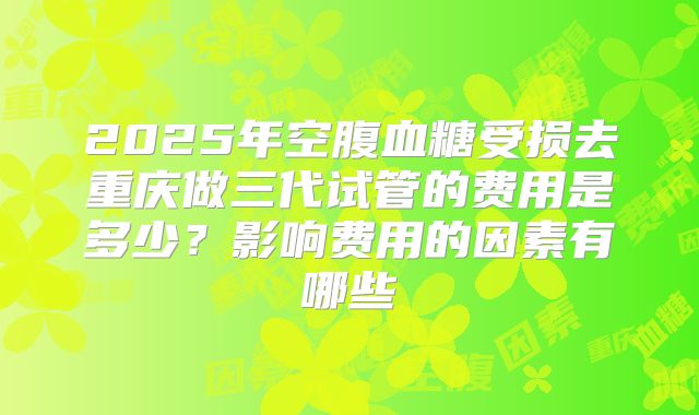 2025年空腹血糖受损去重庆做三代试管的费用是多少?影响费用的因素有哪些