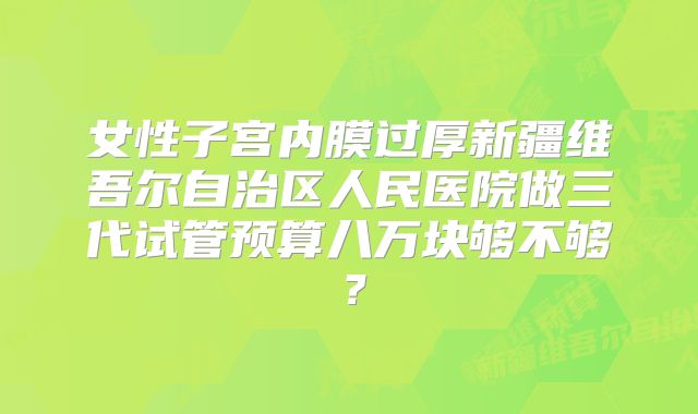 女性子宫内膜过厚新疆维吾尔自治区人民医院做三代试管预算八万块够不够？