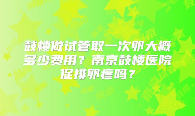 鼓楼做试管取一次卵大概多少费用?南京鼓楼医院促排卵疼吗?