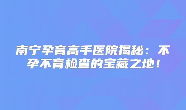 南宁孕育高手医院揭秘:不孕不育检查的宝藏之地!