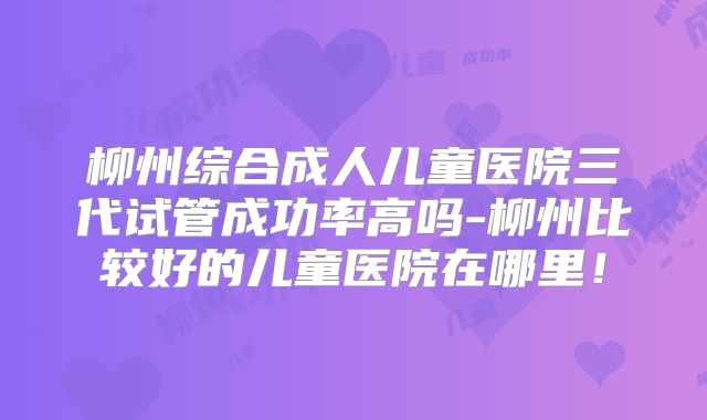 柳州综合成人儿童医院三代试管成功率高吗-柳州比较好的儿童医院在哪里！