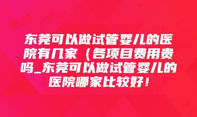 东莞可以做试管婴儿的医院有几家(各项目费用贵吗_东莞可以做试管婴儿的医院哪家比较好!