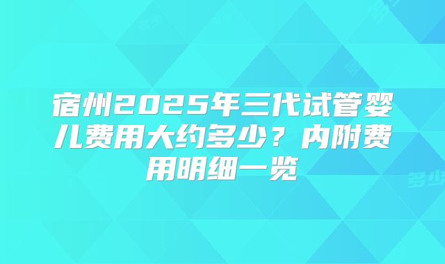 宿州2025年三代试管婴儿费用大约多少?内附费用明细一览