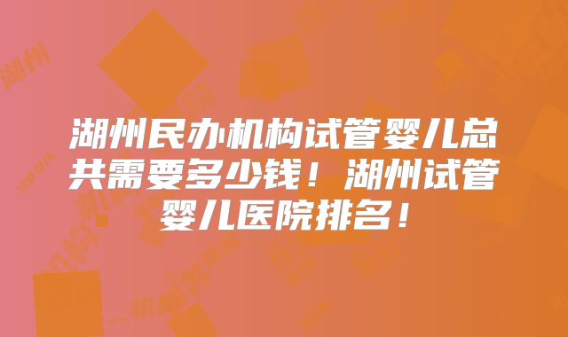 湖州民办机构试管婴儿总共需要多少钱!湖州试管婴儿医院排名!