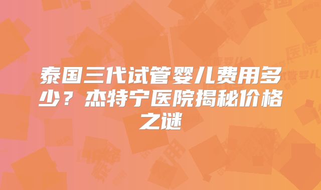 泰国三代试管婴儿费用多少？杰特宁医院揭秘价格之谜