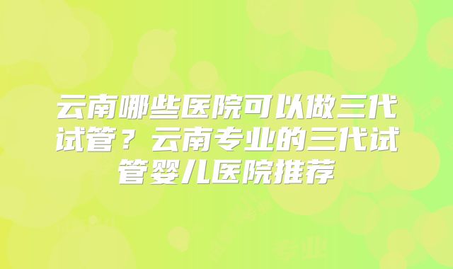 云南哪些医院可以做三代试管？云南专业的三代试管婴儿医院推荐