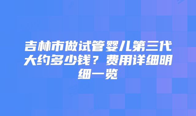 吉林市做试管婴儿第三代大约多少钱？费用详细明细一览