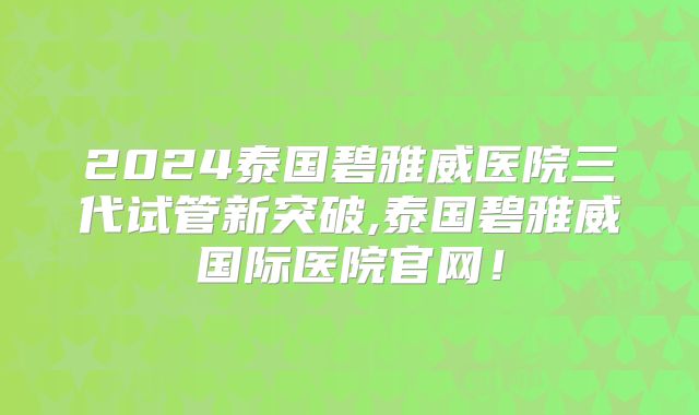 2024泰国碧雅威医院三代试管新突破,泰国碧雅威国际医院官网!