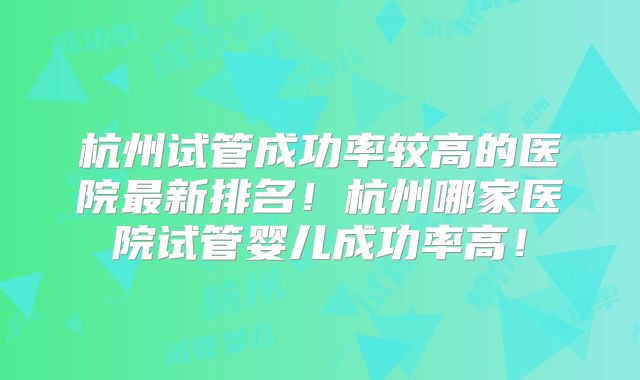 杭州试管成功率较高的医院最新排名!杭州哪家医院试管婴儿成功率高!