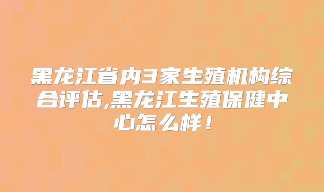 黑龙江省内3家生殖机构综合评估,黑龙江生殖保健中心怎么样!