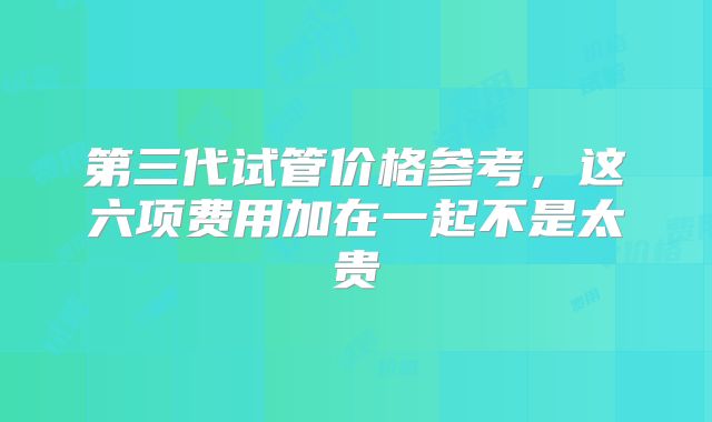第三代试管价格参考,这六项费用加在一起不是太贵
