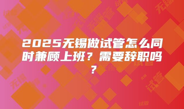 2025无锡做试管怎么同时兼顾上班？需要辞职吗？