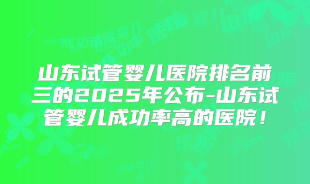 山东试管婴儿医院排名前三的2025年公布-山东试管婴儿成功率高的医院！