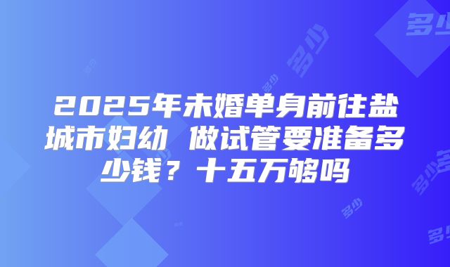 2025年未婚单身前往盐城市妇幼 做试管要准备多少钱？十五万够吗