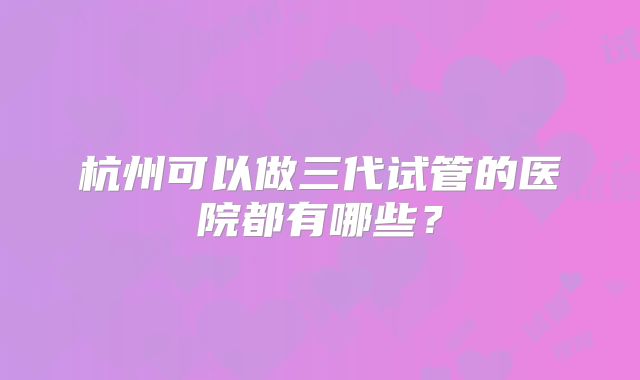 杭州可以做三代试管的医院都有哪些?