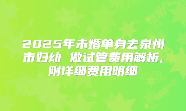 2025年未婚单身去泉州市妇幼 做试管费用解析,附详细费用明细