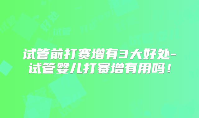 试管前打赛增有3大好处-试管婴儿打赛增有用吗！