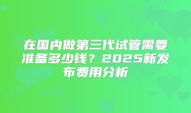 在国内做第三代试管需要准备多少钱？2025新发布费用分析