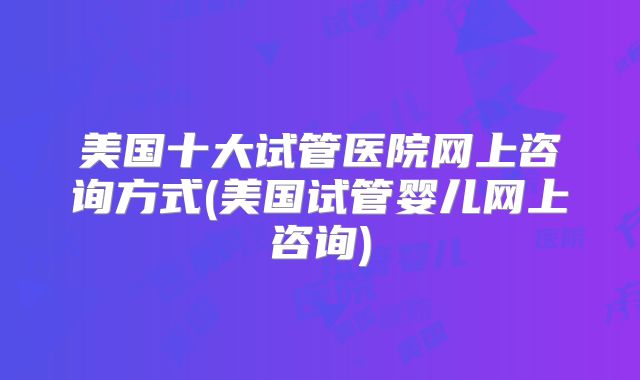 美国十大试管医院网上咨询方式(美国试管婴儿网上咨询)
