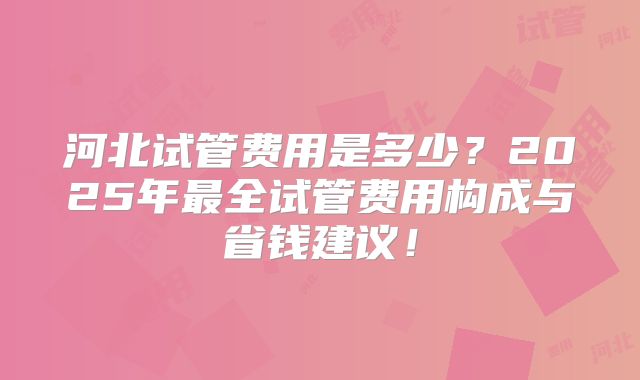 河北试管费用是多少?2025年最全试管费用构成与省钱建议!