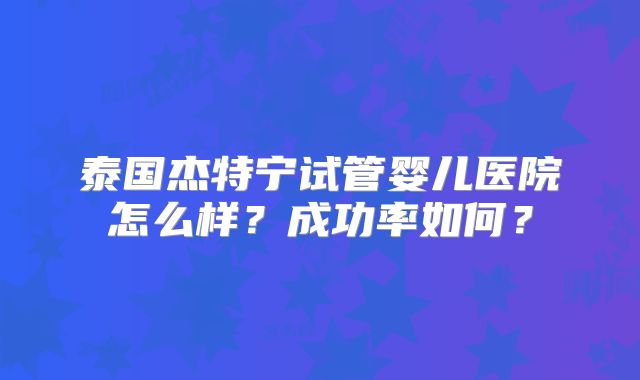 泰国杰特宁试管婴儿医院怎么样?成功率如何?