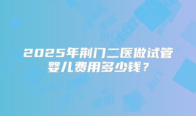 2025年荆门二医做试管婴儿费用多少钱？