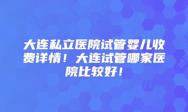 大连私立医院试管婴儿收费详情！大连试管哪家医院比较好！