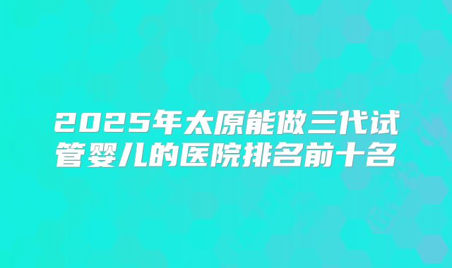 2025年太原能做三代试管婴儿的医院排名前十名