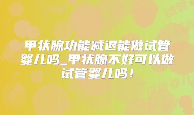 甲状腺功能减退能做试管婴儿吗_甲状腺不好可以做试管婴儿吗!