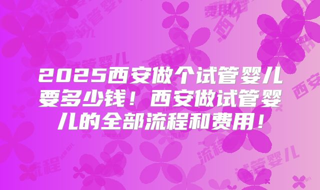 2025西安做个试管婴儿要多少钱!西安做试管婴儿的全部流程和费用!