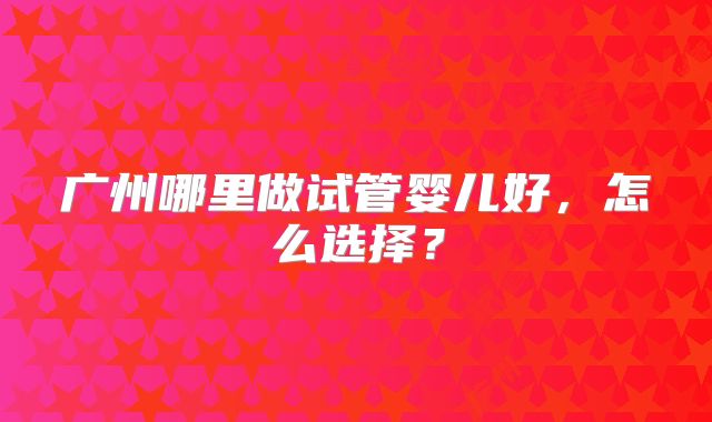 广州哪里做试管婴儿好，怎么选择？