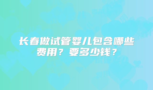 长春做试管婴儿包含哪些费用?要多少钱?